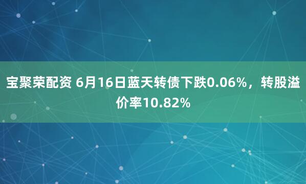宝聚荣配资 6月16日蓝天转债下跌0.06%，转股溢价率10.82%