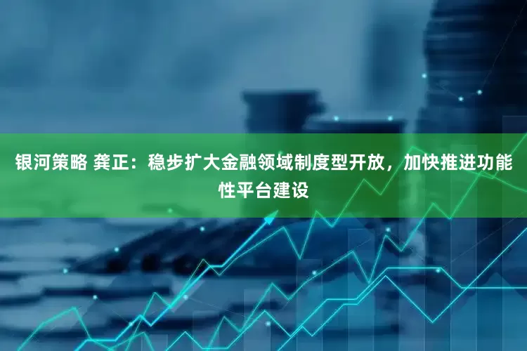 银河策略 龚正：稳步扩大金融领域制度型开放，加快推进功能性平台建设