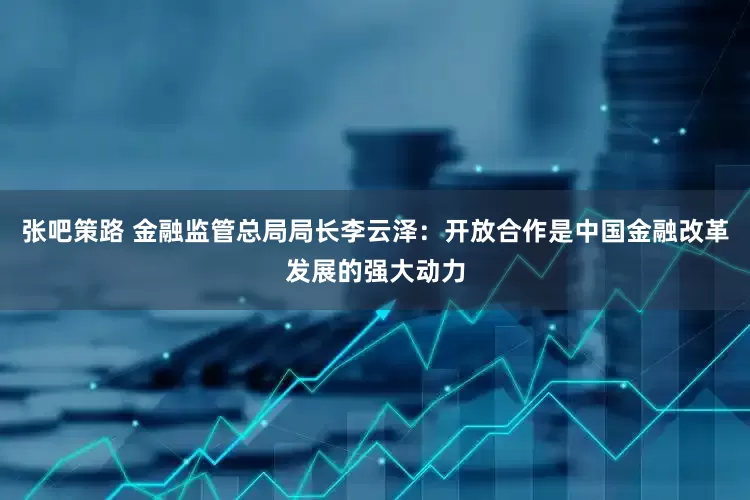 张吧策路 金融监管总局局长李云泽：开放合作是中国金融改革发展的强大动力