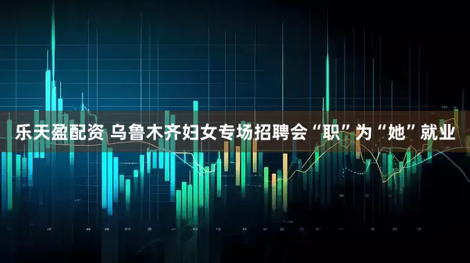 乐天盈配资 乌鲁木齐妇女专场招聘会“职”为“她”就业