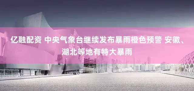 亿融配资 中央气象台继续发布暴雨橙色预警 安徽、湖北等地有特大暴雨