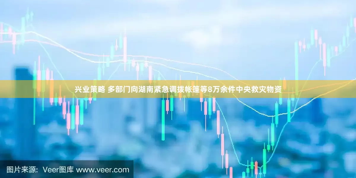 兴业策略 多部门向湖南紧急调拨帐篷等8万余件中央救灾物资