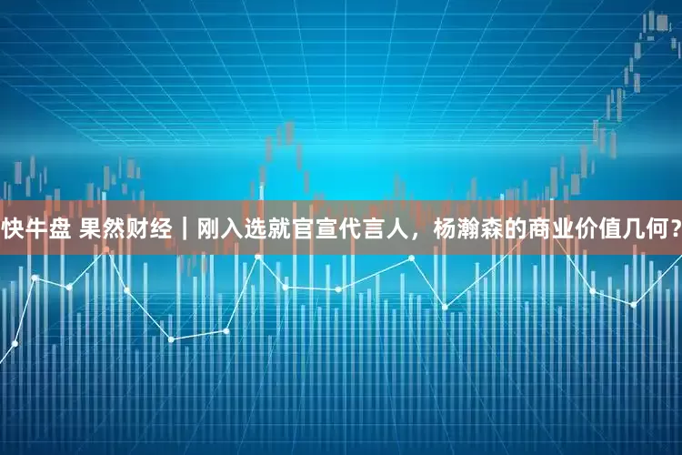 快牛盘 果然财经｜刚入选就官宣代言人，杨瀚森的商业价值几何？