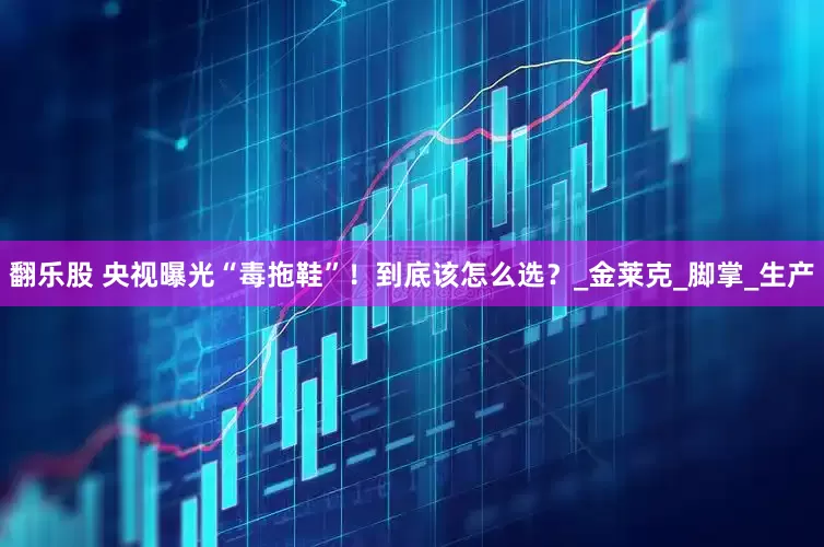 翻乐股 央视曝光“毒拖鞋”！到底该怎么选？_金莱克_脚掌_生产