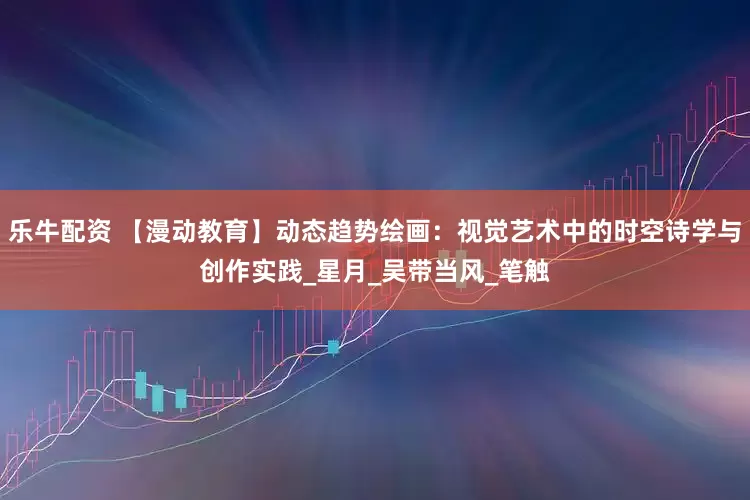 乐牛配资 【漫动教育】动态趋势绘画：视觉艺术中的时空诗学与创作实践_星月_吴带当风_笔触