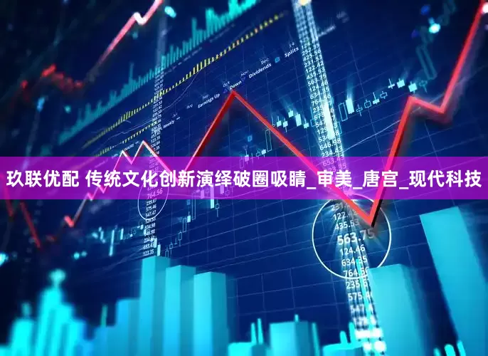 玖联优配 传统文化创新演绎破圈吸睛_审美_唐宫_现代科技