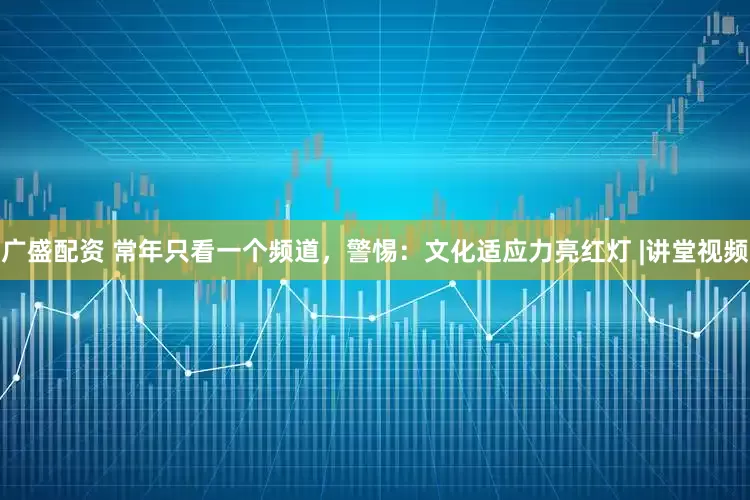 广盛配资 常年只看一个频道，警惕：文化适应力亮红灯 |讲堂视频