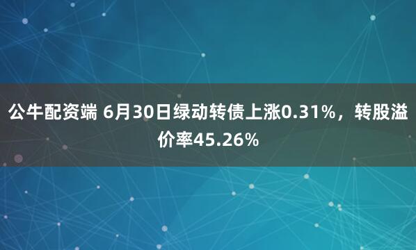 公牛配资端 6月30日绿动转债上涨0.31%，转股溢价率45.26%