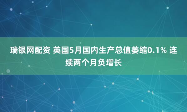 瑞银网配资 英国5月国内生产总值萎缩0.1% 连续两个月负增长