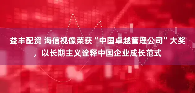 益丰配资 海信视像荣获“中国卓越管理公司”大奖，以长期主义诠释中国企业成长范式