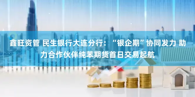 鑫旺资管 民生银行大连分行:“银企期”协同发力 助力合作伙伴纯苯期货首日交易起航