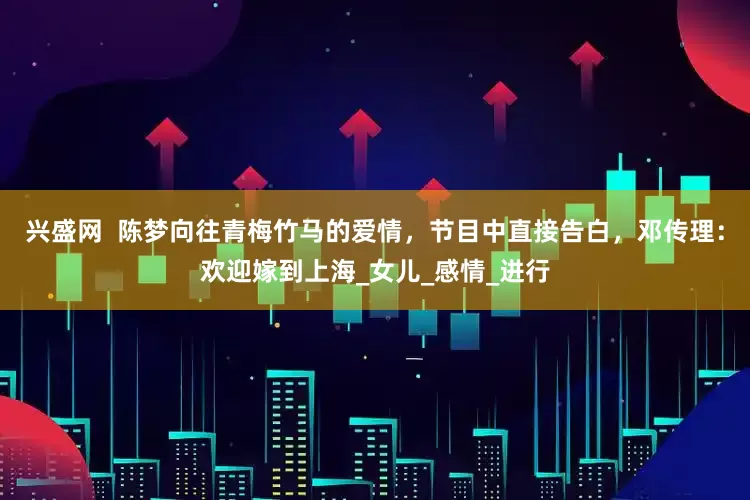 兴盛网  陈梦向往青梅竹马的爱情，节目中直接告白，邓传理：欢迎嫁到上海_女儿_感情_进行
