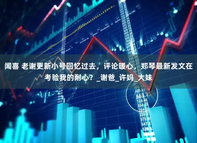 闻喜 老谢更新小号回忆过去，评论暖心，郑琴最新发文在考验我的耐心？_谢爸_许妈_大妹