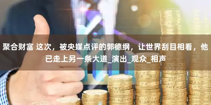 聚合财富 这次，被央媒点评的郭德纲，让世界刮目相看，他已走上另一条大道_演出_观众_相声