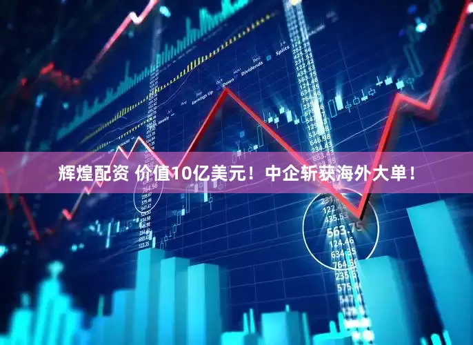 辉煌配资 价值10亿美元！中企斩获海外大单！