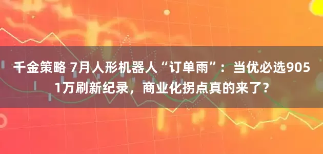 千金策略 7月人形机器人“订单雨”：当优必选9051万刷新纪录，商业化拐点真的来了？