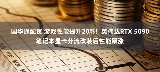 国华通配资 游戏性能提升20%！英伟达RTX 5090笔记本显卡分流改装后性能暴涨