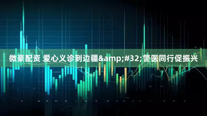 微豪配资 爱心义诊到边疆&#32;警医同行促振兴