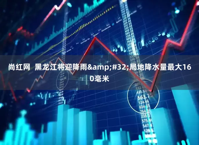 尚红网  黑龙江将迎降雨&#32;局地降水量最大160毫米