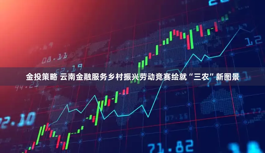 金投策略 云南金融服务乡村振兴劳动竞赛绘就“三农”新图景