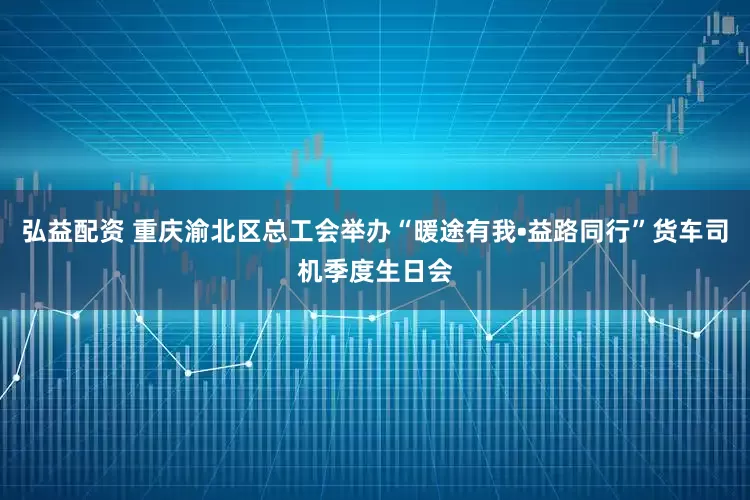 弘益配资 重庆渝北区总工会举办“暖途有我•益路同行”货车司机季度生日会