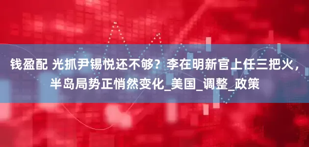 钱盈配 光抓尹锡悦还不够？李在明新官上任三把火，半岛局势正悄然变化_美国_调整_政策