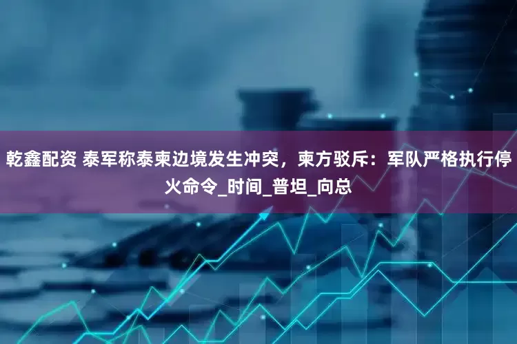 乾鑫配资 泰军称泰柬边境发生冲突，柬方驳斥：军队严格执行停火命令_时间_普坦_向总