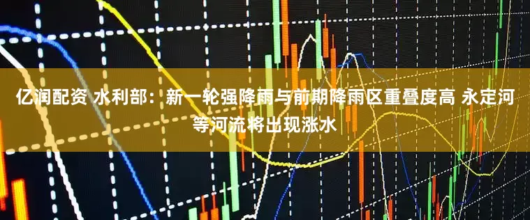 亿润配资 水利部：新一轮强降雨与前期降雨区重叠度高 永定河等河流将出现涨水