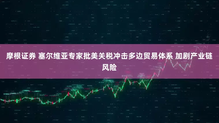 摩根证券 塞尔维亚专家批美关税冲击多边贸易体系 加剧产业链风险