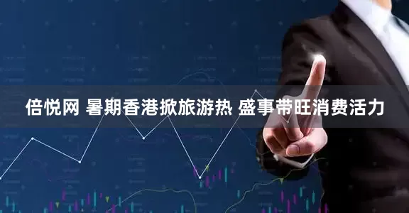 倍悦网 暑期香港掀旅游热 盛事带旺消费活力
