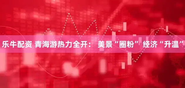 乐牛配资 青海游热力全开： 美景“圈粉” 经济“升温”